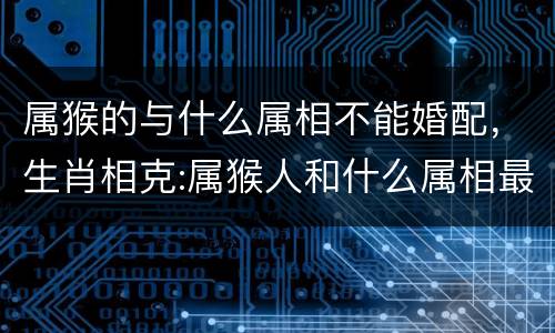 属猴的与什么属相不能婚配，生肖相克:属猴人和什么属相最不合