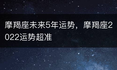 摩羯座未来5年运势，摩羯座2022运势超准