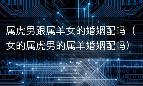 属虎男跟属羊女的婚姻配吗（女的属虎男的属羊婚姻配吗）