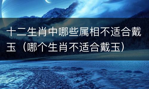 十二生肖中哪些属相不适合戴玉（哪个生肖不适合戴玉）