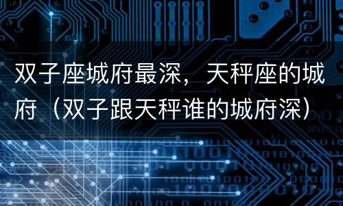 双子座城府最深，天秤座的城府（双子跟天秤谁的城府深）