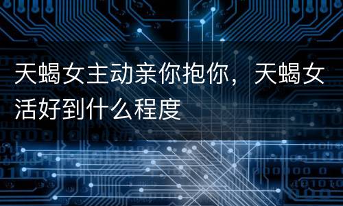 天蝎女主动亲你抱你，天蝎女活好到什么程度