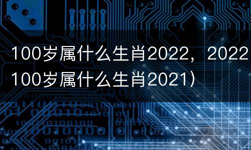 100岁属什么生肖2022，2022（100岁属什么生肖2021）