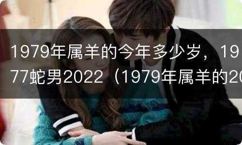 1979年属羊的今年多少岁，1977蛇男2022（1979年属羊的2021年多大岁数）