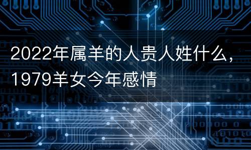 2022年属羊的人贵人姓什么，1979羊女今年感情