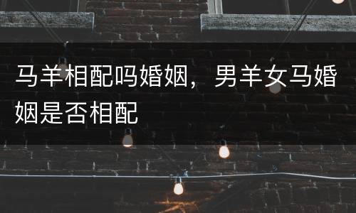 马羊相配吗婚姻，男羊女马婚姻是否相配