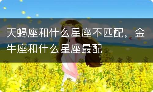 天蝎座和什么星座不匹配，金牛座和什么星座最配