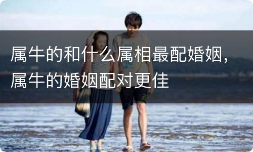 属牛的和什么属相最配婚姻，属牛的婚姻配对更佳