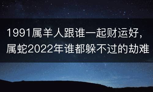 1991属羊人跟谁一起财运好，属蛇2022年谁都躲不过的劫难