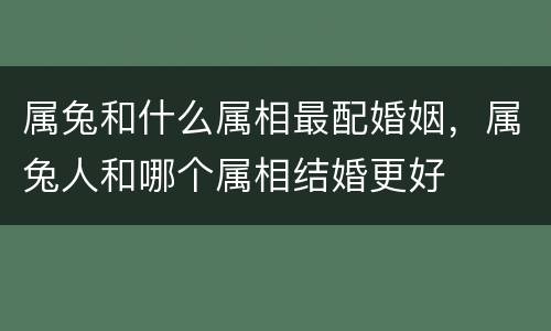 属兔和什么属相最配婚姻，属兔人和哪个属相结婚更好