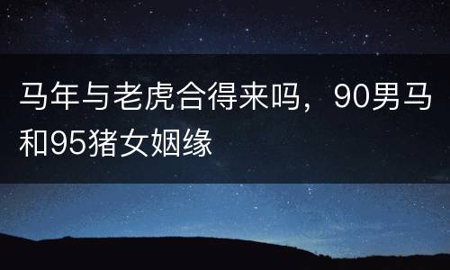 马年与老虎合得来吗，90男马和95猪女姻缘