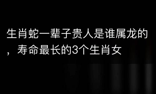 生肖蛇一辈子贵人是谁属龙的，寿命最长的3个生肖女