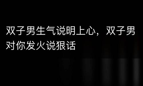 双子男生气说明上心，双子男对你发火说狠话