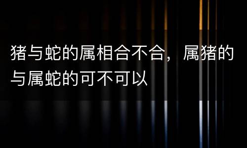 猪与蛇的属相合不合，属猪的与属蛇的可不可以