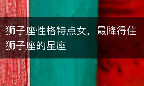 狮子座性格特点女，最降得住狮子座的星座