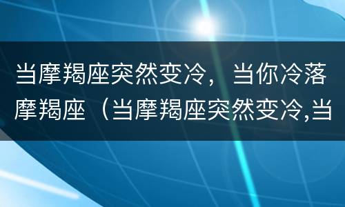 当摩羯座突然变冷，当你冷落摩羯座（当摩羯座突然变冷,当你冷落摩羯座时怎么办）