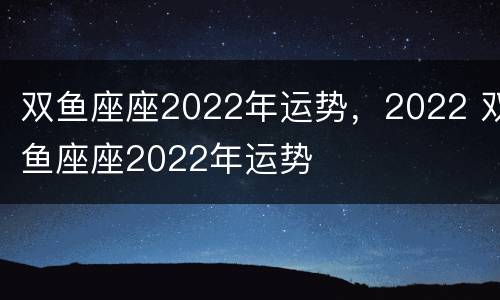 双鱼座座2022年运势，2022 双鱼座座2022年运势