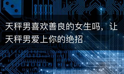 天秤男喜欢善良的女生吗，让天秤男爱上你的绝招