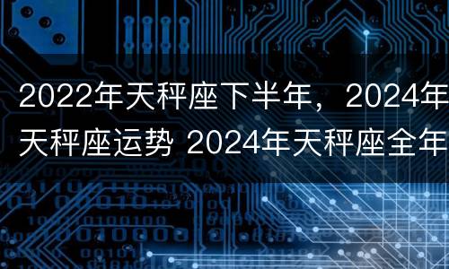 2022年天秤座下半年，2024年天秤座运势 2024年天秤座全年运势