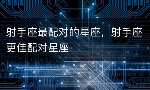 射手座最配对的星座，射手座更佳配对星座