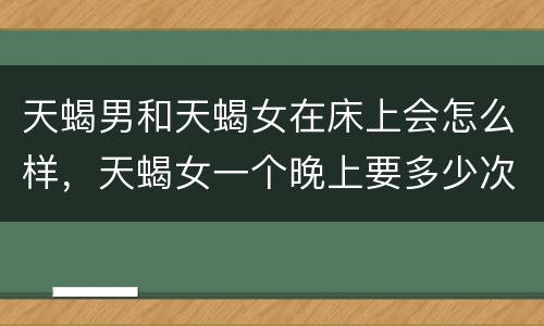 天蝎男和天蝎女在床上会怎么样，天蝎女一个晚上要多少次
