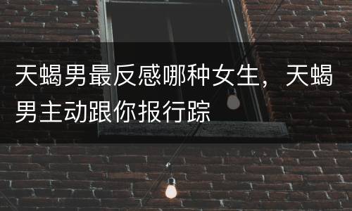 天蝎男最反感哪种女生，天蝎男主动跟你报行踪