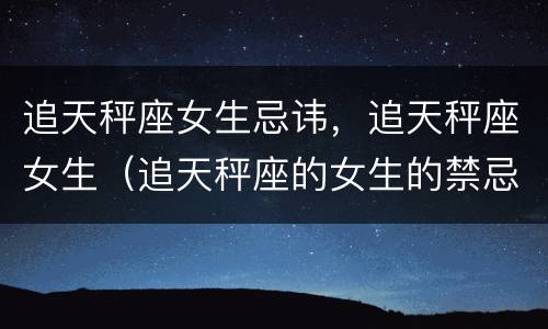 追天秤座女生忌讳，追天秤座女生（追天秤座的女生的禁忌）