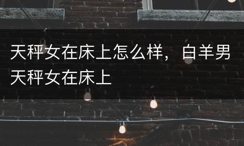 天秤女在床上怎么样，白羊男天秤女在床上