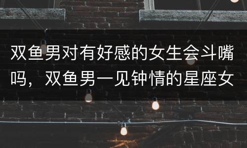 双鱼男对有好感的女生会斗嘴吗，双鱼男一见钟情的星座女