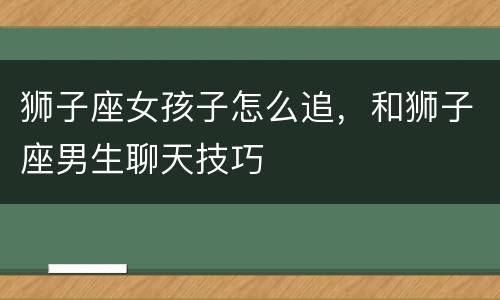 狮子座女孩子怎么追，和狮子座男生聊天技巧