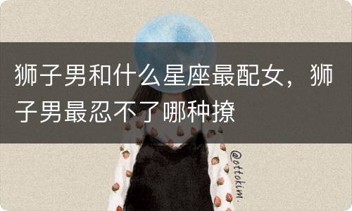 狮子男和什么星座最配女，狮子男最忍不了哪种撩