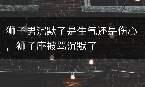 狮子男沉默了是生气还是伤心，狮子座被骂沉默了