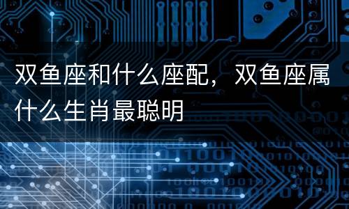 双鱼座和什么座配，双鱼座属什么生肖最聪明