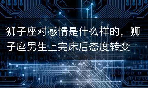 狮子座对感情是什么样的，狮子座男生上完床后态度转变