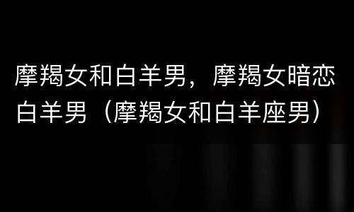 摩羯女和白羊男，摩羯女暗恋白羊男（摩羯女和白羊座男）