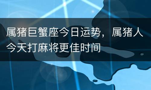 属猪巨蟹座今日运势，属猪人今天打麻将更佳时间
