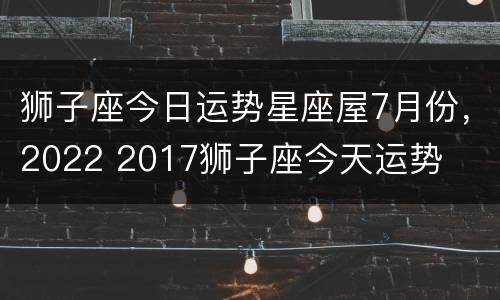 狮子座今日运势星座屋7月份，2022 2017狮子座今天运势