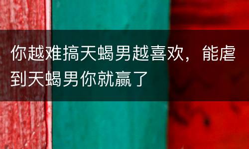 你越难搞天蝎男越喜欢，能虐到天蝎男你就赢了