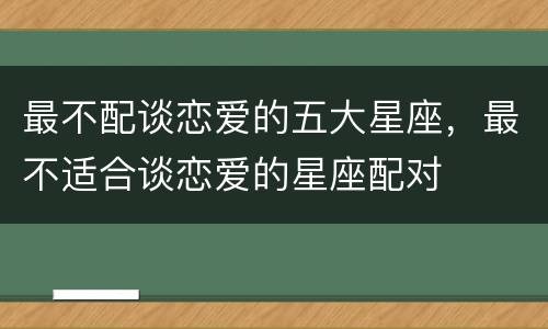 最不配谈恋爱的五大星座，最不适合谈恋爱的星座配对
