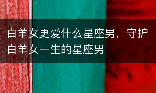 白羊女更爱什么星座男，守护白羊女一生的星座男