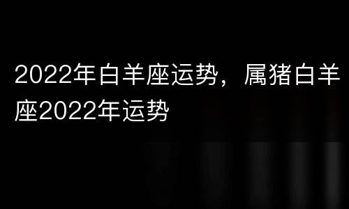 2022年白羊座运势，属猪白羊座2022年运势