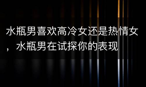 水瓶男喜欢高冷女还是热情女，水瓶男在试探你的表现