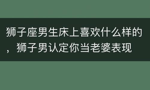 狮子座男生床上喜欢什么样的，狮子男认定你当老婆表现