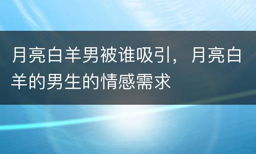 月亮白羊男被谁吸引，月亮白羊的男生的情感需求