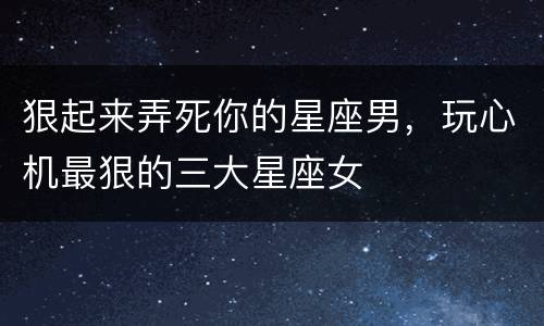狠起来弄死你的星座男，玩心机最狠的三大星座女