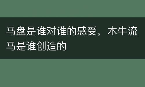 马盘是谁对谁的感受，木牛流马是谁创造的