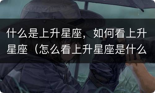 什么是上升星座，如何看上升星座（怎么看上升星座是什么）