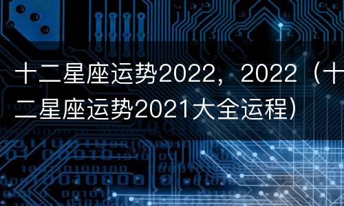 十二星座运势2022，2022（十二星座运势2021大全运程）