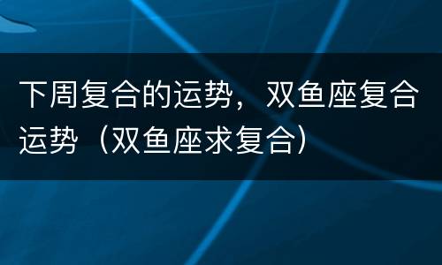 下周复合的运势，双鱼座复合运势（双鱼座求复合）
