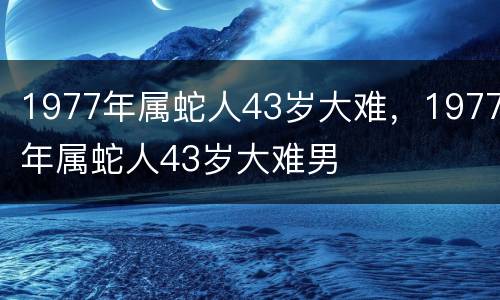 1977年属蛇人43岁大难，1977年属蛇人43岁大难男
